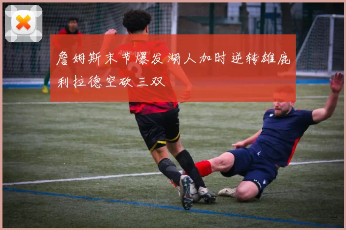 詹姆斯末节爆发湖人加时逆转雄鹿利拉德空砍三双