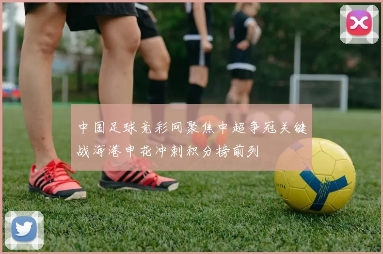 中国足球竞彩网聚焦中超争冠关键战海港申花冲刺积分榜前列