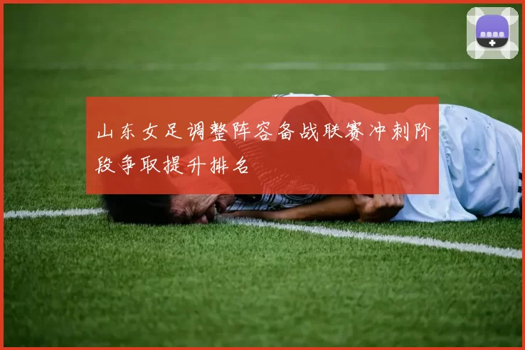 山东女足调整阵容备战联赛冲刺阶段争取提升排名