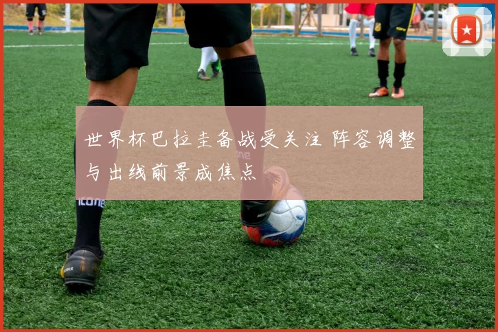 世界杯巴拉圭备战受关注 阵容调整与出线前景成焦点
