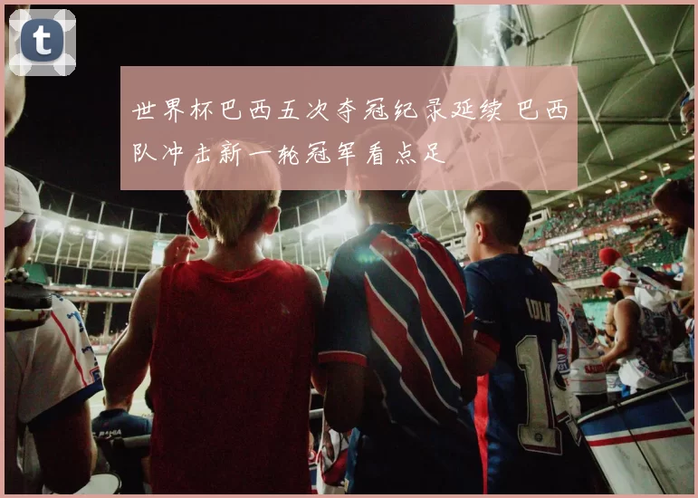 世界杯巴西五次夺冠纪录延续 巴西队冲击新一轮冠军看点足