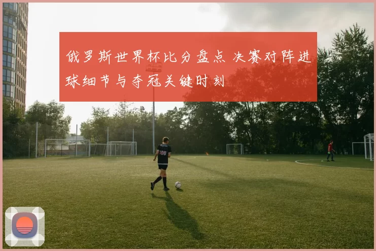 俄罗斯世界杯比分盘点 决赛对阵进球细节与夺冠关键时刻
