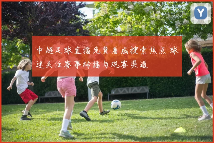中超足球直播免费看成搜索焦点 球迷关注赛事转播与观赛渠道