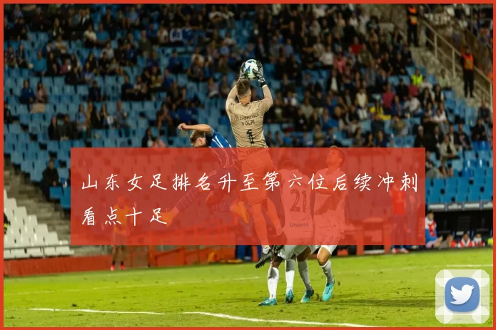 山东女足排名升至第六位后续冲刺看点十足