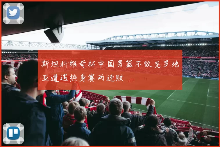 斯坦科维奇杯中国男篮不敌克罗地亚遭遇热身赛两连败