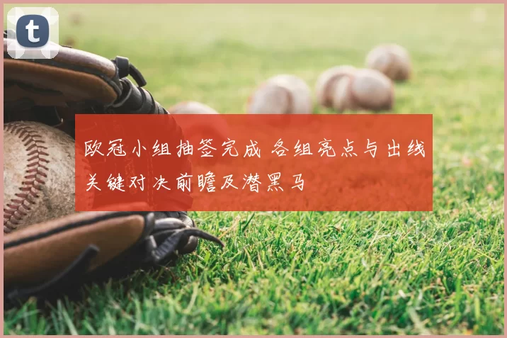 欧冠小组抽签完成 各组亮点与出线关键对决前瞻及潜黑马