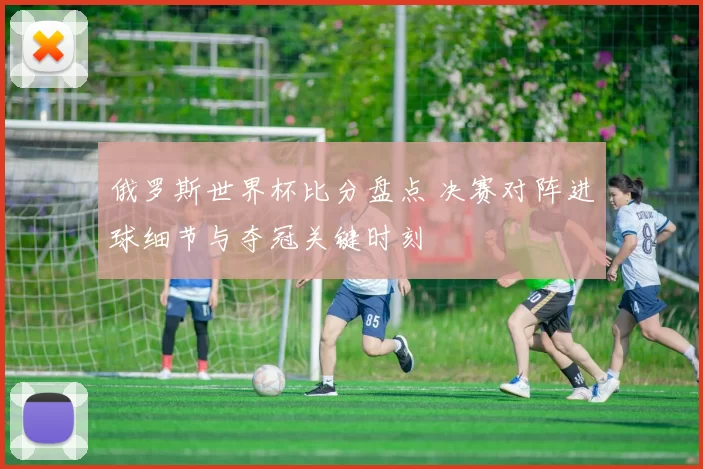 俄罗斯世界杯比分盘点 决赛对阵进球细节与夺冠关键时刻