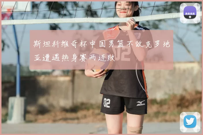 斯坦科维奇杯中国男篮不敌克罗地亚遭遇热身赛两连败