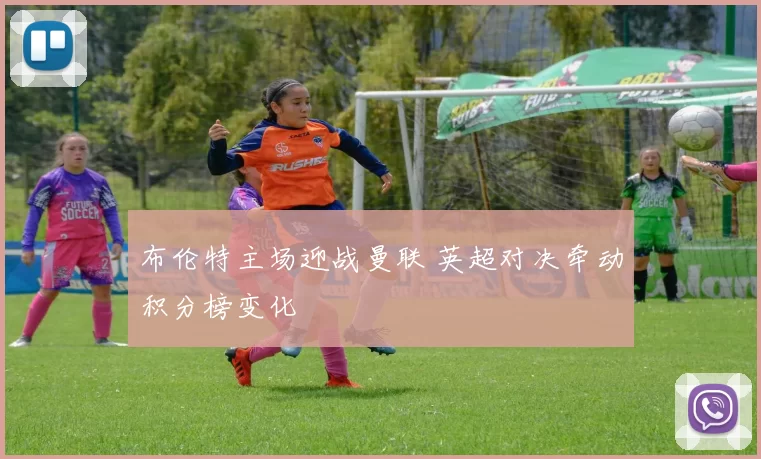 布伦特主场迎战曼联 英超对决牵动积分榜变化