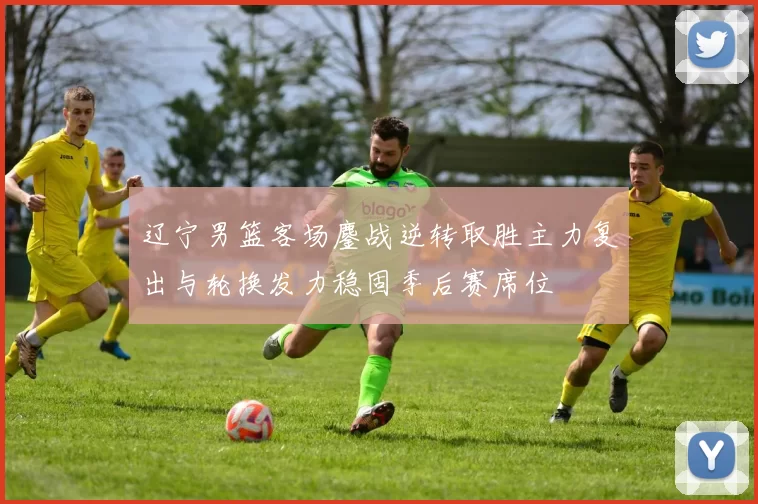 辽宁男篮客场鏖战逆转取胜主力复出与轮换发力稳固季后赛席位