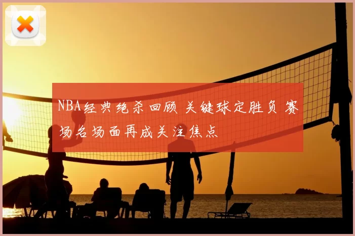 NBA经典绝杀回顾 关键球定胜负 赛场名场面再成关注焦点