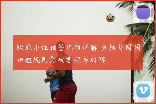 欧冠小组抽签流程详解 分档与同国回避规则影响赛程与对阵