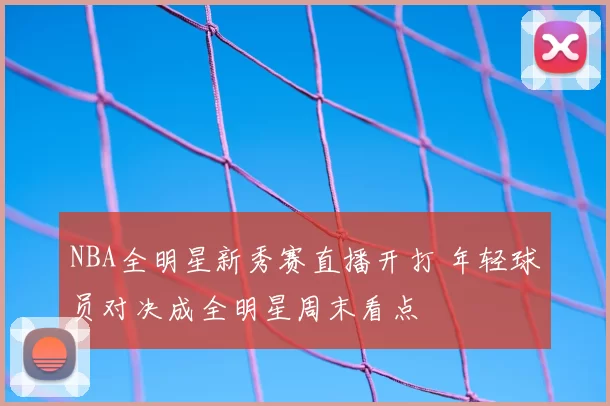 NBA全明星新秀赛直播开打 年轻球员对决成全明星周末看点