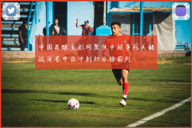 中国足球竞彩网聚焦中超争冠关键战海港申花冲刺积分榜前列