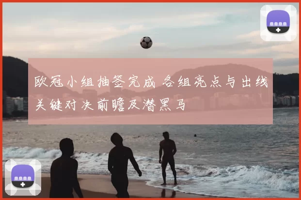 欧冠小组抽签完成 各组亮点与出线关键对决前瞻及潜黑马