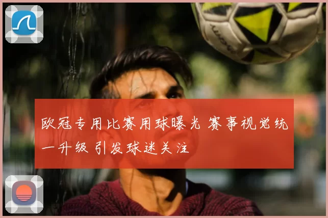 欧冠专用比赛用球曝光 赛事视觉统一升级 引发球迷关注