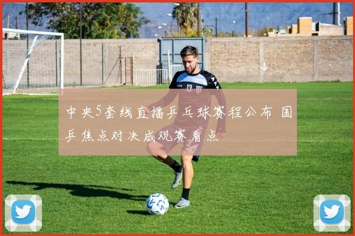 中央5套线直播乒乓球赛程公布 国乒焦点对决成观赛看点