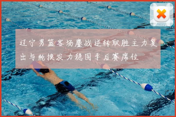 辽宁男篮客场鏖战逆转取胜主力复出与轮换发力稳固季后赛席位
