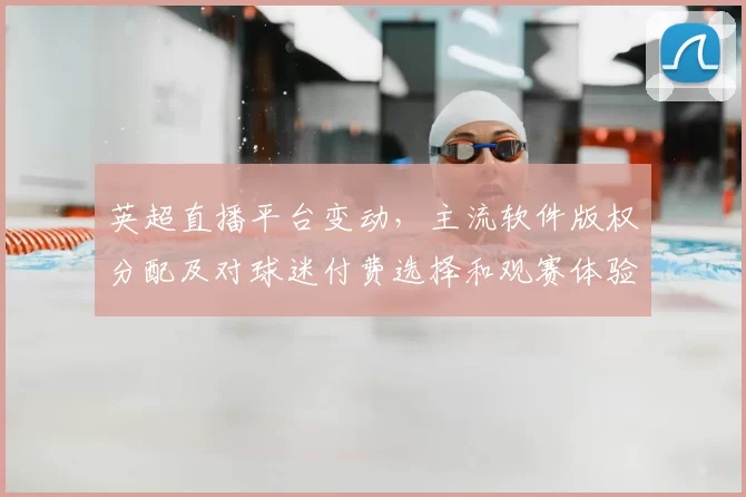 英超直播平台变动，主流软件版权分配及对球迷付费选择和观赛体验的影响