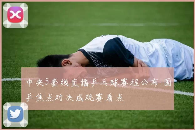 中央5套线直播乒乓球赛程公布 国乒焦点对决成观赛看点