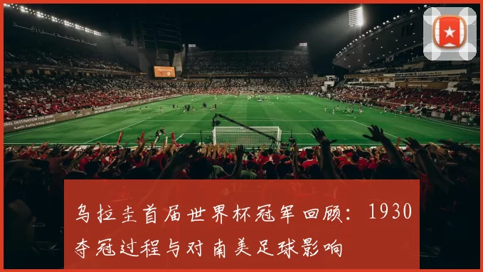 乌拉圭首届世界杯冠军回顾：1930夺冠过程与对南美足球影响