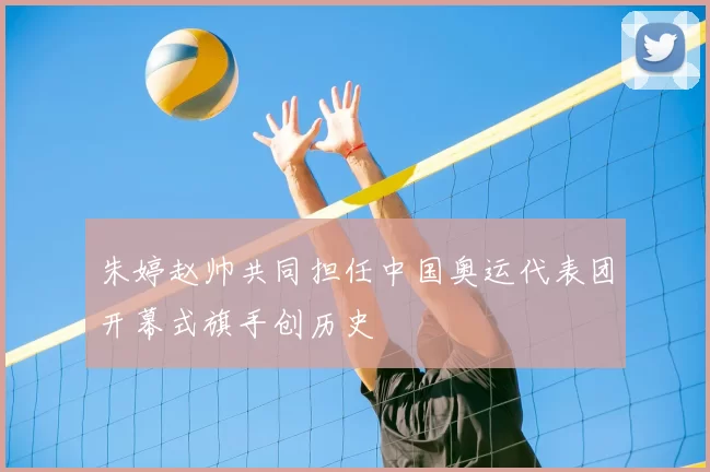朱婷赵帅共同担任中国奥运代表团开幕式旗手创历史