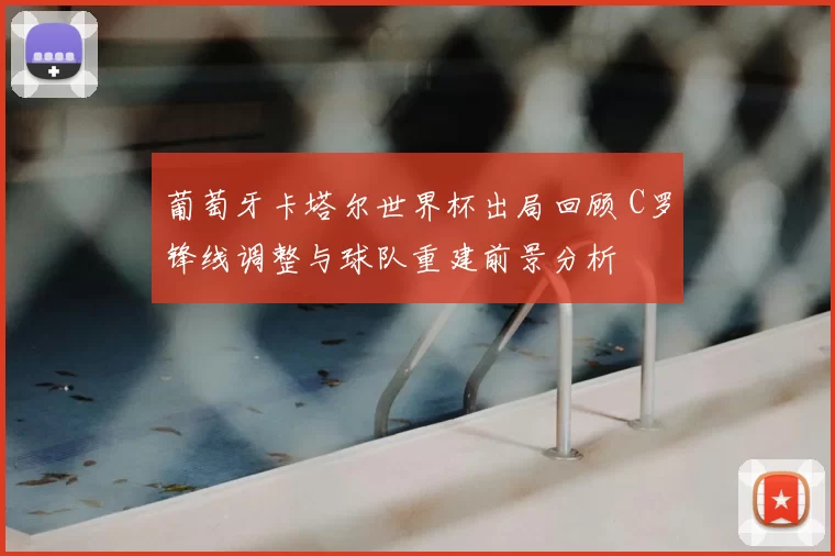 葡萄牙卡塔尔世界杯出局回顾 C罗锋线调整与球队重建前景分析