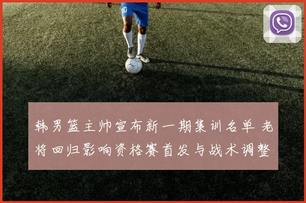 韩男篮主帅宣布新一期集训名单 老将回归影响资格赛首发与战术调整