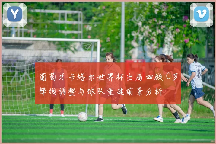 葡萄牙卡塔尔世界杯出局回顾 C罗锋线调整与球队重建前景分析