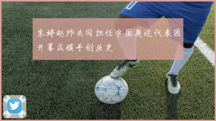 朱婷赵帅共同担任中国奥运代表团开幕式旗手创历史