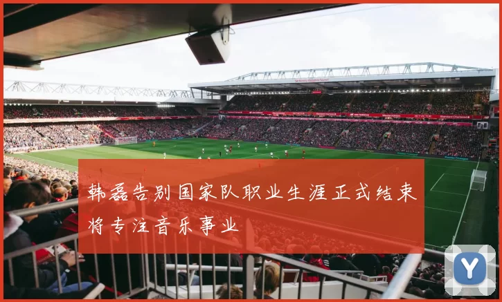 韩磊告别国家队职业生涯正式结束将专注音乐事业
