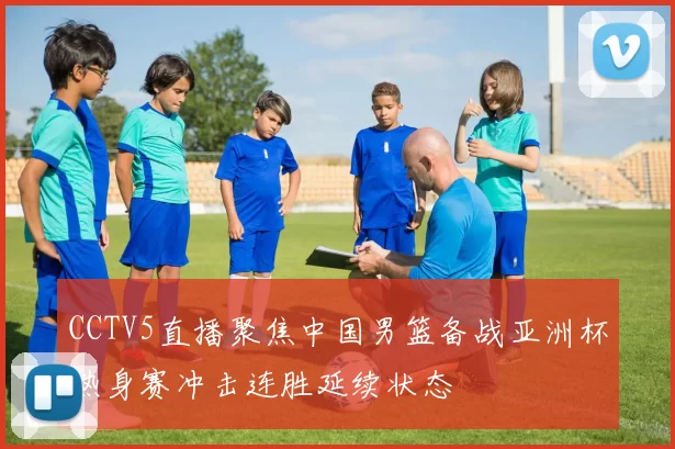 CCTV5直播聚焦中国男篮备战亚洲杯热身赛冲击连胜延续状态