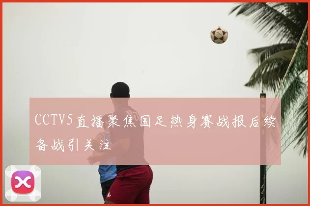 CCTV5直播聚焦国足热身赛战报后续备战引关注