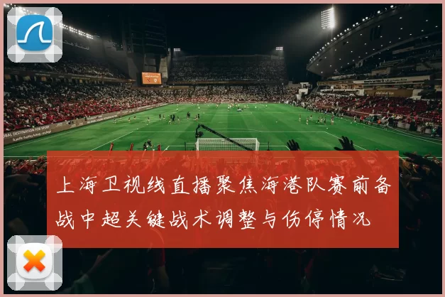 上海卫视线直播聚焦海港队赛前备战中超关键战术调整与伤停情况