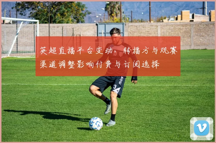 英超直播平台变动，转播方与观赛渠道调整影响付费与订阅选择