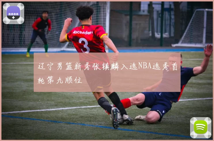 辽宁男篮新秀张镇麟入选NBA选秀首轮第九顺位