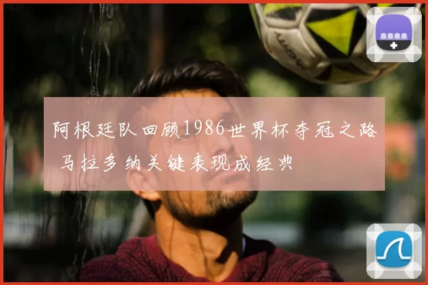 阿根廷队回顾1986世界杯夺冠之路 马拉多纳关键表现成经典