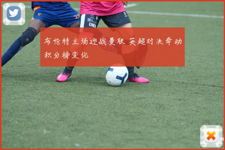 布伦特主场迎战曼联 英超对决牵动积分榜变化
