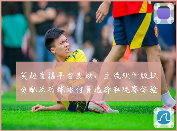 英超直播平台变动，主流软件版权分配及对球迷付费选择和观赛体验的影响