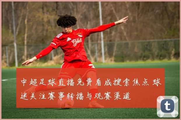中超足球直播免费看成搜索焦点 球迷关注赛事转播与观赛渠道