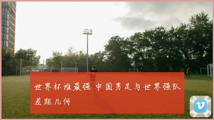 世界杯谁最强 中国男足与世界强队差距几何