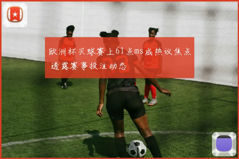 欧洲杯买球赛上61点ms成热议焦点 透露赛事投注动态