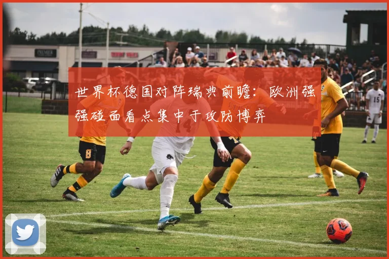 世界杯德国对阵瑞典前瞻:欧洲强强碰面看点集中于攻防博弈