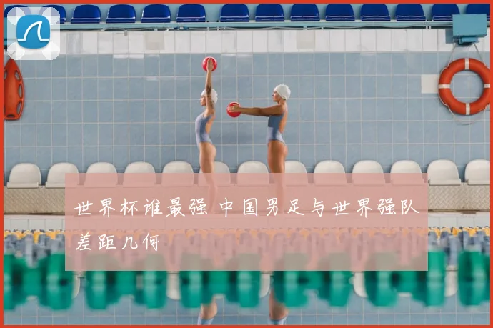 世界杯谁最强 中国男足与世界强队差距几何