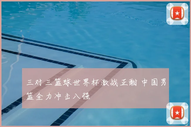 三对三篮球世界杯激战正酣 中国男篮全力冲击八强