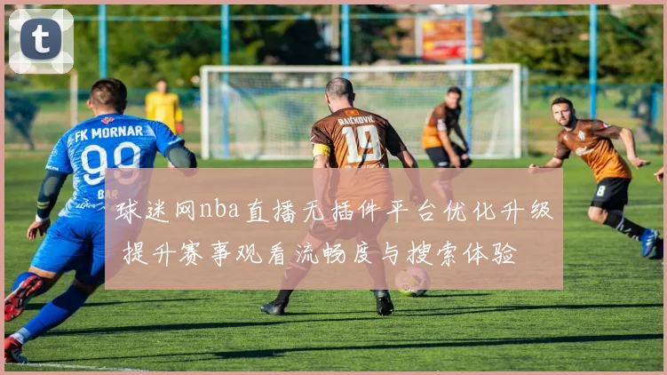 球迷网nba直播无插件平台优化升级 提升赛事观看流畅度与搜索体验